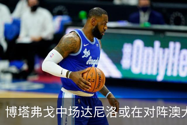 博塔弗戈中场达尼洛或在对阵澳大利亚的热身赛中首发